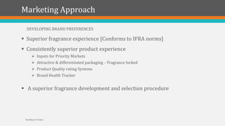 Marketing Approach
 Superior fragrance experience [Conforms to IFRA norms]
 Consistently superior product experience
 Inputs for Priority Markets
 Attractive & differentiated packaging – Fragrance locked
 Product Quality rating Systems
 Brand Health Tracker
 A superior fragrance development and selection procedure
DEVELOPING BRAND PREFERENCES
Kartikeya Verma
 