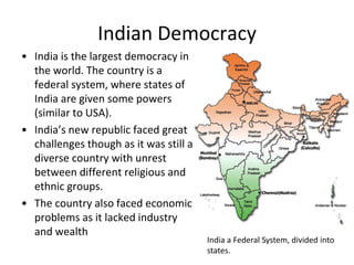 Indian Democracy
• India is the largest democracy in
the world. The country is a
federal system, where states of
India are given some powers
(similar to USA).
• India’s new republic faced great
challenges though as it was still a
diverse country with unrest
between different religious and
ethnic groups.
• The country also faced economic
problems as it lacked industry
and wealth
India a Federal System, divided into
states.
 