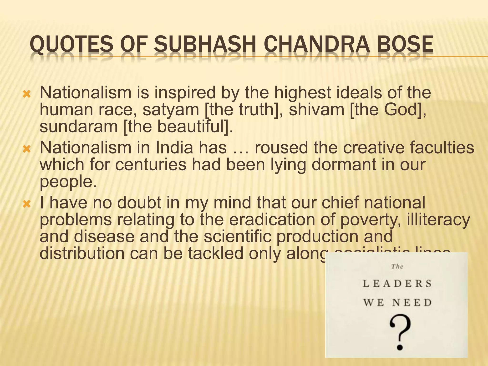 QUOTES OF SUBHASH CHANDRA BOSE
 Nationalism is inspired by the highest ideals of the
human race, satyam [the truth], shivam [the God],
sundaram [the beautiful].
 Nationalism in India has … roused the creative faculties
which for centuries had been lying dormant in our
people.
 I have no doubt in my mind that our chief national
problems relating to the eradication of poverty, illiteracy
and disease and the scientific production and
distribution can be tackled only along socialistic lines.
 