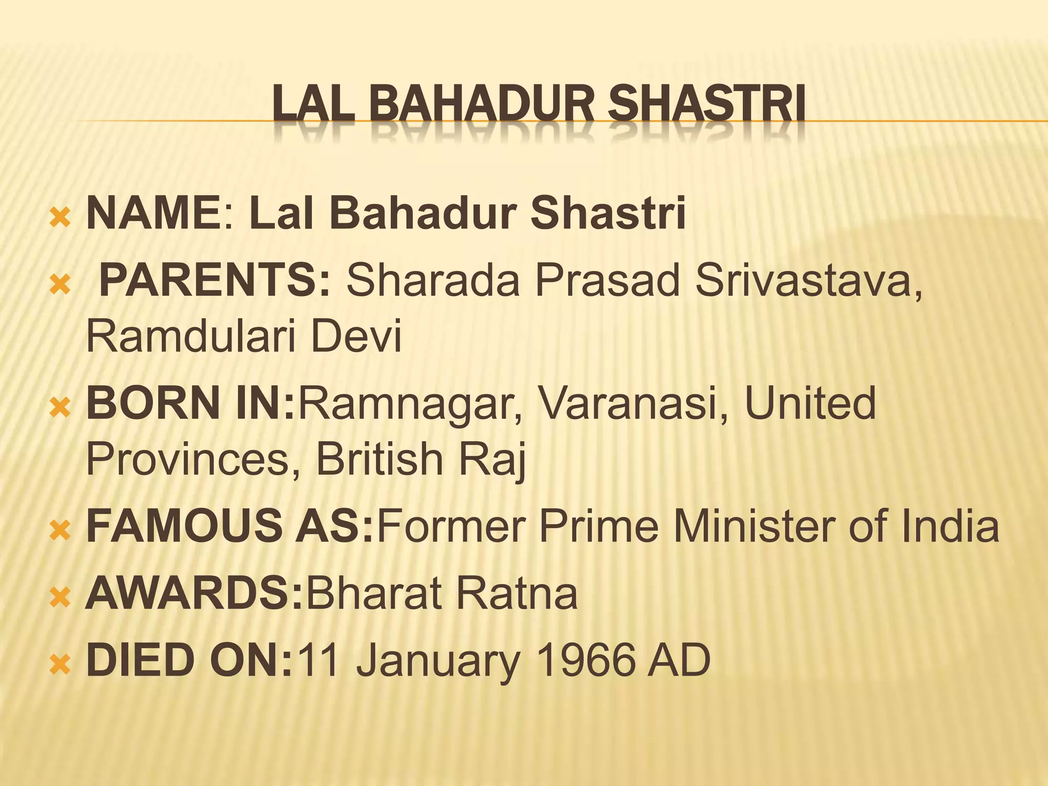 LAL BAHADUR SHASTRI
 NAME: Lal Bahadur Shastri
 PARENTS: Sharada Prasad Srivastava,
Ramdulari Devi
 BORN IN:Ramnagar, Varanasi, United
Provinces, British Raj
 FAMOUS AS:Former Prime Minister of India
 AWARDS:Bharat Ratna
 DIED ON:11 January 1966 AD
 