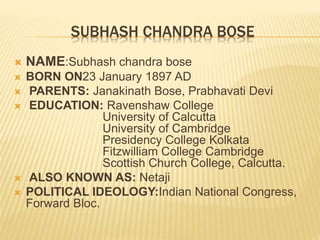 SUBHASH CHANDRA BOSE
 NAME:Subhash chandra bose
 BORN ON23 January 1897 AD
 PARENTS: Janakinath Bose, Prabhavati Devi
 EDUCATION: Ravenshaw College
University of Calcutta
University of Cambridge
Presidency College Kolkata
Fitzwilliam College Cambridge
Scottish Church College, Calcutta.
 ALSO KNOWN AS: Netaji
 POLITICAL IDEOLOGY:Indian National Congress,
Forward Bloc.
 