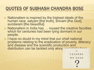 QUOTES OF SUBHASH CHANDRA BOSE
 Nationalism is inspired by the highest ideals of the
human race, satyam [the truth], shivam [the God],
sundaram [the beautiful].
 Nationalism in India has … roused the creative faculties
which for centuries had been lying dormant in our
people.
 I have no doubt in my mind that our chief national
problems relating to the eradication of poverty, illiteracy
and disease and the scientific production and
distribution can be tackled only along socialistic lines.
 