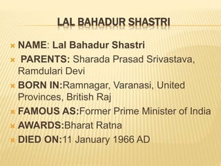 LAL BAHADUR SHASTRI
 NAME: Lal Bahadur Shastri
 PARENTS: Sharada Prasad Srivastava,
Ramdulari Devi
 BORN IN:Ramnagar, Varanasi, United
Provinces, British Raj
 FAMOUS AS:Former Prime Minister of India
 AWARDS:Bharat Ratna
 DIED ON:11 January 1966 AD
 