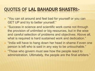 QUOTES OF LAL BAHADUR SHASTRI:-
 “You can sit around and feel bad for yourself or you can
GET UP and try to better yourself.”
 “Success in science and scientific work come not through
the provision of unlimited or big resources, but in the wise
and careful selection of problems and objectives. Above all,
what is required is hard sustained work and dedication.”
 “India will have to hang down her head in shame if even one
person is left who is said in any way to be untouchable.”
 “Those who govern must see how the people react to
administration. Ultimately, the people are the final arbiters.”
 