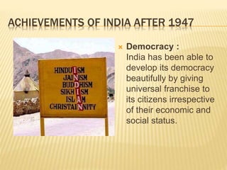 ACHIEVEMENTS OF INDIA AFTER 1947
 Democracy :
India has been able to
develop its democracy
beautifully by giving
universal franchise to
its citizens irrespective
of their economic and
social status.
 