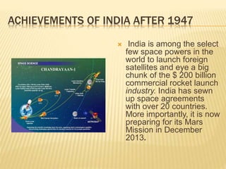 ACHIEVEMENTS OF INDIA AFTER 1947
 India is among the select
few space powers in the
world to launch foreign
satellites and eye a big
chunk of the $ 200 billion
commercial rocket launch
industry. India has sewn
up space agreements
with over 20 countries.
More importantly, it is now
preparing for its Mars
Mission in December
2013.
 