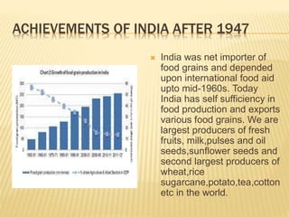 ACHIEVEMENTS OF INDIA AFTER 1947
 India was net importer of
food grains and depended
upon international food aid
upto mid-1960s. Today
India has self sufficiency in
food production and exports
various food grains. We are
largest producers of fresh
fruits, milk,pulses and oil
seeds,sunflower seeds and
second largest producers of
wheat,rice
sugarcane,potato,tea,cotton
etc in the world.
 