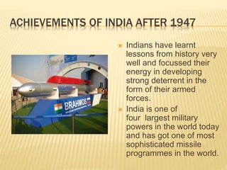 ACHIEVEMENTS OF INDIA AFTER 1947
 Indians have learnt
lessons from history very
well and focussed their
energy in developing
strong deterrent in the
form of their armed
forces.
 India is one of
four largest military
powers in the world today
and has got one of most
sophisticated missile
programmes in the world.
 