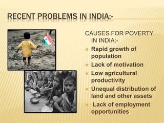 RECENT PROBLEMS IN INDIA:-
CAUSES FOR POVERTY
IN INDIA:-
 Rapid growth of
population
 Lack of motivation
 Low agricultural
productivity
 Unequal distribution of
land and other assets
 Lack of employment
opportunities
 