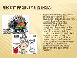 RECENT PROBLEMS IN INDIA:-
 Today, when India is free, these
officials representing all
government departments are very
close to the most corrupt
businessmen who are too
unscrupulous to let any
opportunity of amassing profits
slip. This collusion broadens the
base of the vicious circle and
corruption spreads 'like wild fire to
engulf the entire society. The
political and social guardians
depend only too much on the
richer communities and they look
indulgently on while these
communities hold the entire
society and the government to
ransom.
 