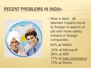 RECENT PROBLEMS IN INDIA:-
 Now a days , all
talented Indians move
to foreign in search of
job with more salary.
Indians in foreign
companies ,
40% at NASA
34% at Microsoft
28% at IBM
17% at Intel (company)
13% at Xerox.
 