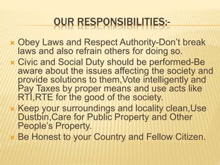 OUR RESPONSIBILITIES:-
 Obey Laws and Respect Authority-Don’t break
laws and also refrain others for doing so.
 Civic and Social Duty should be performed-Be
aware about the issues affecting the society and
provide solutions to them,Vote intelligently and
Pay Taxes by proper means and use acts like
RTI,RTE for the good of the society.
 Keep your surroundings and locality clean,Use
Dustbin,Care for Public Property and Other
People’s Property.
 Be Honest to your Country and Fellow Citizen.
 