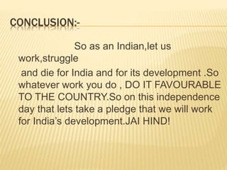 CONCLUSION:-
So as an Indian,let us
work,struggle
and die for India and for its development .So
whatever work you do , DO IT FAVOURABLE
TO THE COUNTRY.So on this independence
day that lets take a pledge that we will work
for India’s development.JAI HIND!
 