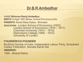 Dr.B.R.Ambedhar
 NAME:Bhimrao Ramji Ambedkar.
 BIRTH:14 April 1891,Mhow, Central Provinces,India
 PARENTS :Ramji Maloji Sakpa , Bhimabai
 EDUCATION: London School of Economics (1922)
London School of Economics (1916 – 1917)
Columbia University (1913 – 1915)
Elphinstone College (1908 – 1912)
University of London
 FOUNDER/CO-FOUNDER
 Buddhist Society of India, Independent Labour Party, Scheduled
Castes Federation, Samata Sainik Dal
 AWARDS:
 1990 - Bharat Ratna
 