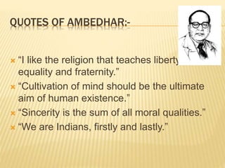 QUOTES OF AMBEDHAR:-
 “I like the religion that teaches liberty,
equality and fraternity.”
 “Cultivation of mind should be the ultimate
aim of human existence.”
 “Sincerity is the sum of all moral qualities.”
 “We are Indians, firstly and lastly.”
 