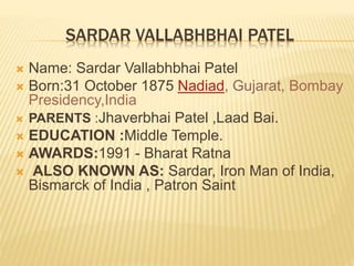 SARDAR VALLABHBHAI PATEL
 Name: Sardar Vallabhbhai Patel
 Born:31 October 1875 Nadiad, Gujarat, Bombay
Presidency,India
 PARENTS :Jhaverbhai Patel ,Laad Bai.
 EDUCATION :Middle Temple.
 AWARDS:1991 - Bharat Ratna
 ALSO KNOWN AS: Sardar, Iron Man of India,
Bismarck of India , Patron Saint
 
