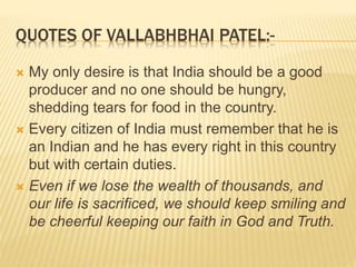 QUOTES OF VALLABHBHAI PATEL:-
 My only desire is that India should be a good
producer and no one should be hungry,
shedding tears for food in the country.
 Every citizen of India must remember that he is
an Indian and he has every right in this country
but with certain duties.
 Even if we lose the wealth of thousands, and
our life is sacrificed, we should keep smiling and
be cheerful keeping our faith in God and Truth.
 
