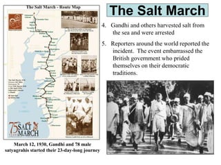 The Salt March
4. Gandhi and others harvested salt from
the sea and were arrested
5. Reporters around the world reported the
incident. The event embarrassed the
British government who prided
themselves on their democratic
traditions.
March 12, 1930, Gandhi and 78 male
satyagrahis started their 23-day-long journey
 
