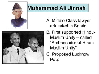 Muhammad Ali Jinnah
A. Middle Class lawyer
educated in Britain
B. First supported Hindu-
Muslim Unity – called
“Ambassador of Hindu-
Muslim Unity”
C. Proposed Lucknow
Pact
 