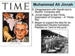 Muhammad Ali Jinnah
D. Disagreement with Gandhi led to
Muslim- Congress split
E. Jinnah began to fear Hindu
domination of Congress – A “Hindu
Raj”
F. Began to support the idea for an
independent Muslim homeland,
Pakistan or “land of the pure”.
 