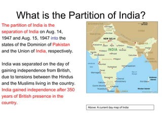 What is the Partition of India?
The partition of India is the
separation of India on Aug. 14,
1947 and Aug. 15, 1947 into the
states of the Dominion of Pakistan
and the Union of India, respectively.
India was separated on the day of
gaining independence from British,
due to tensions between the Hindus
and the Muslims living in the country.
India gained independence after 350
years of British presence in the
country.
Above: A current day map of India
 