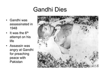 Gandhi Dies
• Gandhi was
assassinated in
1948
• It was the 6th
attempt on his
life
• Assassin was
angry at Gandhi
for preaching
peace with
Pakistan
 