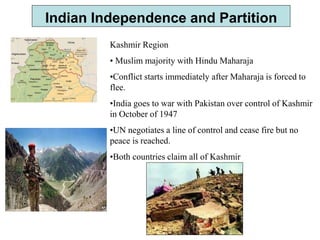 Indian Independence and Partition
Kashmir Region
• Muslim majority with Hindu Maharaja
•Conflict starts immediately after Maharaja is forced to
flee.
•India goes to war with Pakistan over control of Kashmir
in October of 1947
•UN negotiates a line of control and cease fire but no
peace is reached.
•Both countries claim all of Kashmir
 