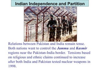 Indian Independence and Partition
Relations between Pakistan and India remain tense.
Both nations want to control the Jammu and Kasmir
regions near the Pakistan-India border. Tensions based
on religious and ethnic claims continued to increase
after both India and Pakistan tested nuclear weapons in
1998.
 