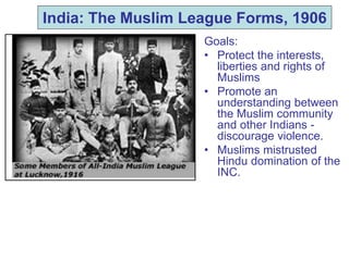 India: The Muslim League Forms, 1906
Goals:
• Protect the interests,
liberties and rights of
Muslims
• Promote an
understanding between
the Muslim community
and other Indians -
discourage violence.
• Muslims mistrusted
Hindu domination of the
INC.
 