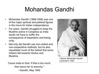 Mohandas Gandhi
• Mohandas Gandhi (1869-1948) was one
of the major spiritual and political figures
in the move for Indian independence
• For years, Gandhi struggled to keep the
Muslims active in Congress so India
would not have to suffer the
consequence of separation and losing
unity.
• Not only did Gandhi use non-violent and
non-cooperative methods, but he also
repudiated much of the hatred that some
Indians felt towards Hindus and
Muslims.
"Leave India to God. If that is too much,
then leave her to anarchy."
--Gandhi, May 1942
Above: Mohandas Gandhi
pictured in 1930
 