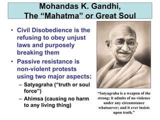 • Civil Disobedience is the
refusing to obey unjust
laws and purposely
breaking them
• Passive resistance is
non-violent protests
using two major aspects:
– Satyagraha (“truth or soul
force”)
– Ahimsa (causing no harm
to any living thing)
Mohandas K. Gandhi,
The “Mahatma” or Great Soul
“Satyagraha is a weapon of the
strong; it admits of no violence
under any circumstance
whatsoever; and it ever insists
upon truth.”
 