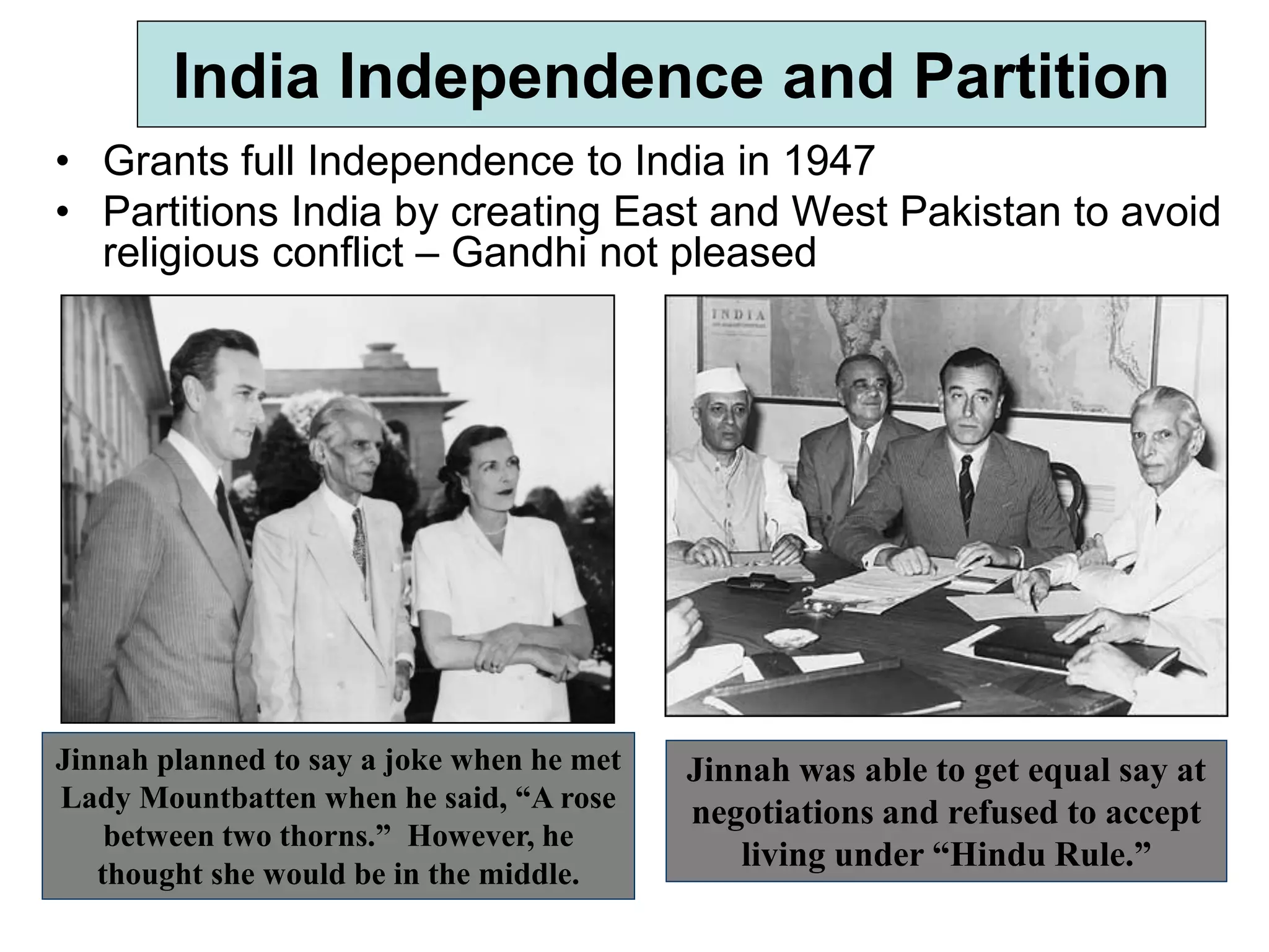 India Independence and Partition
• Grants full Independence to India in 1947
• Partitions India by creating East and West Pakistan to avoid
religious conflict – Gandhi not pleased
Jinnah was able to get equal say at
negotiations and refused to accept
living under “Hindu Rule.”
Jinnah planned to say a joke when he met
Lady Mountbatten when he said, “A rose
between two thorns.” However, he
thought she would be in the middle.
 
