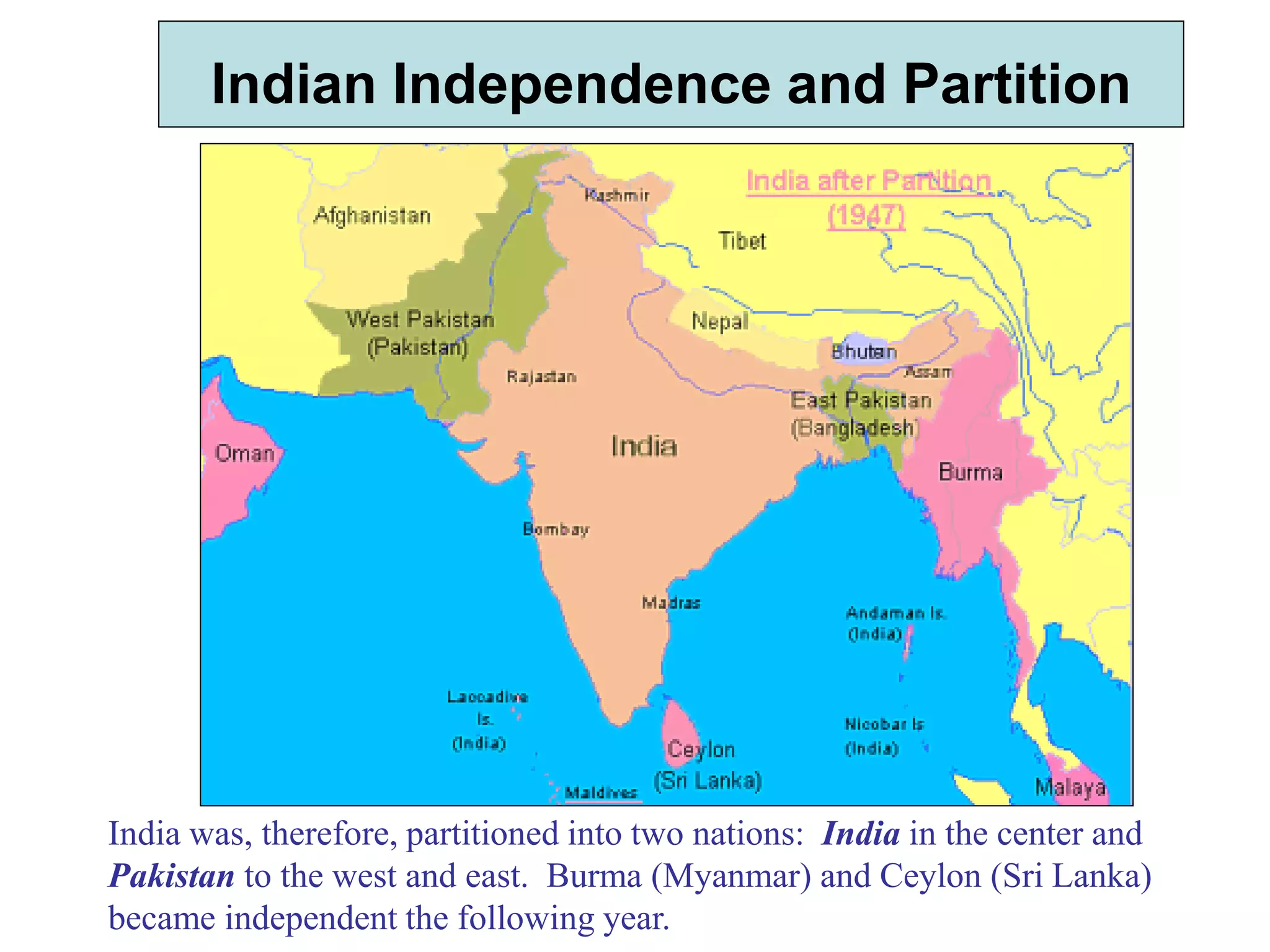 Indian Independence and Partition
India was, therefore, partitioned into two nations: India in the center and
Pakistan to the west and east. Burma (Myanmar) and Ceylon (Sri Lanka)
became independent the following year.
 