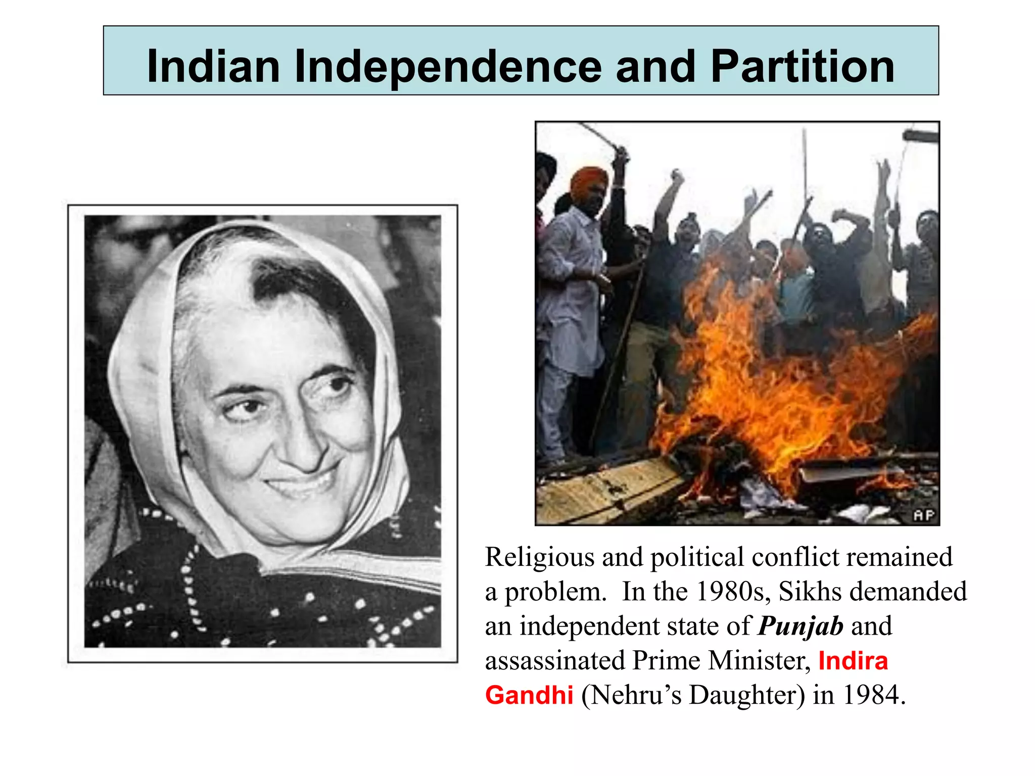 Indian Independence and Partition
Religious and political conflict remained
a problem. In the 1980s, Sikhs demanded
an independent state of Punjab and
assassinated Prime Minister, Indira
Gandhi (Nehru’s Daughter) in 1984.
 