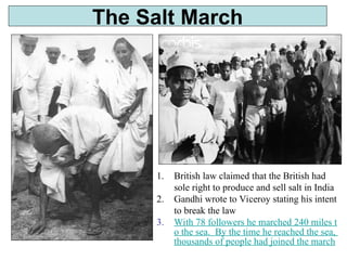 The Salt March
1. British law claimed that the British had
sole right to produce and sell salt in India
2. Gandhi wrote to Viceroy stating his intent
to break the law
3. With 78 followers he marched 240 miles t
o the sea. By the time he reached the sea,
thousands of people had joined the march
 