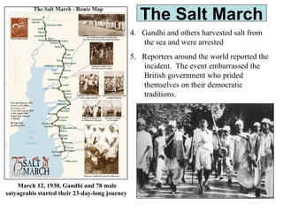 The Salt March
4. Gandhi and others harvested salt from
the sea and were arrested
5. Reporters around the world reported the
incident. The event embarrassed the
British government who prided
themselves on their democratic
traditions.
March 12, 1930, Gandhi and 78 male
satyagrahis started their 23-day-long journey
 