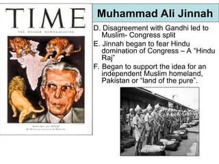 Muhammad Ali Jinnah
D. Disagreement with Gandhi led to
Muslim- Congress split
E. Jinnah began to fear Hindu
domination of Congress – A “Hindu
Raj”
F. Began to support the idea for an
independent Muslim homeland,
Pakistan or “land of the pure”.
 