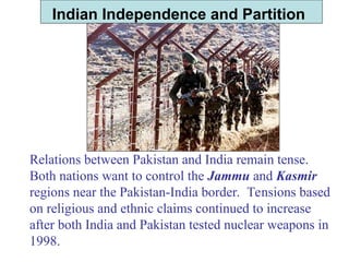 Indian Independence and Partition
Relations between Pakistan and India remain tense.
Both nations want to control the Jammu and Kasmir
regions near the Pakistan-India border. Tensions based
on religious and ethnic claims continued to increase
after both India and Pakistan tested nuclear weapons in
1998.
 