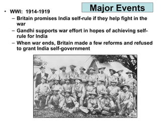 • WWI: 1914-1919
– Britain promises India self-rule if they help fight in the
war
– Gandhi supports war effort in hopes of achieving self-
rule for India
– When war ends, Britain made a few reforms and refused
to grant India self-government
Major Events
 
