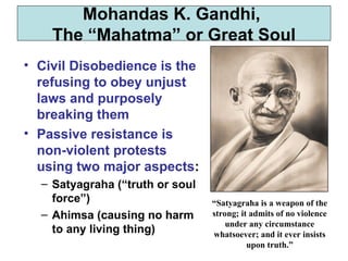 • Civil Disobedience is the
refusing to obey unjust
laws and purposely
breaking them
• Passive resistance is
non-violent protests
using two major aspects:
– Satyagraha (“truth or soul
force”)
– Ahimsa (causing no harm
to any living thing)
Mohandas K. Gandhi,
The “Mahatma” or Great Soul
“Satyagraha is a weapon of the
strong; it admits of no violence
under any circumstance
whatsoever; and it ever insists
upon truth.”
 
