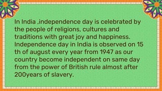 In India ,independence day is celebrated by
the people of religions, cultures and
traditions with great joy and happiness.
Independence day in India is observed on 15
th of august every year from 1947 as our
country become independent on same day
from the power of British rule almost after
200years of slavery.
 