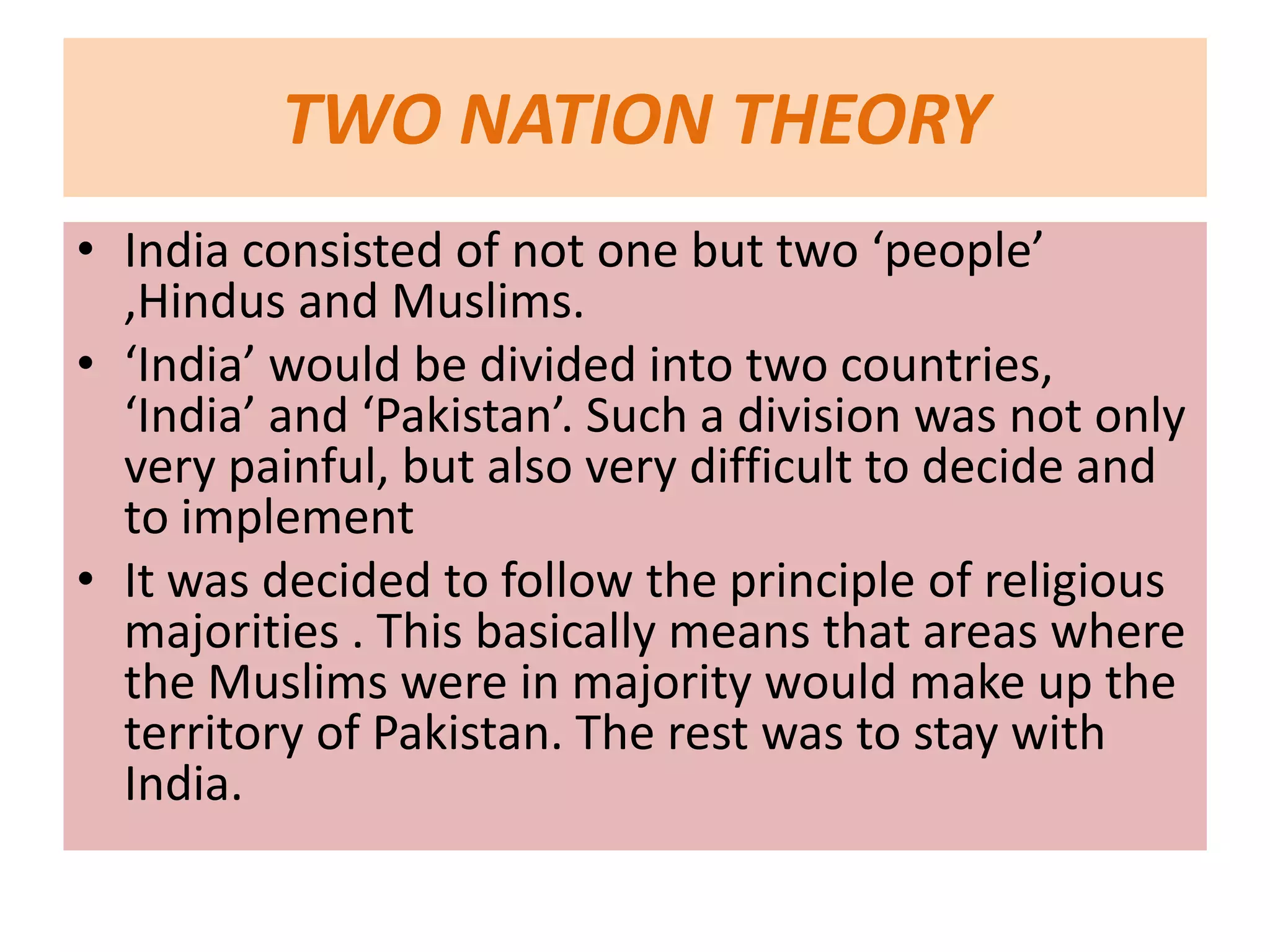 TWO NATION THEORY
• India consisted of not one but two ‘people’
  ,Hindus and Muslims.
• ‘India’ would be divided into two countries,
  ‘India’ and ‘Pakistan’. Such a division was not only
  very painful, but also very difficult to decide and
  to implement
• It was decided to follow the principle of religious
  majorities . This basically means that areas where
  the Muslims were in majority would make up the
  territory of Pakistan. The rest was to stay with
  India.
 