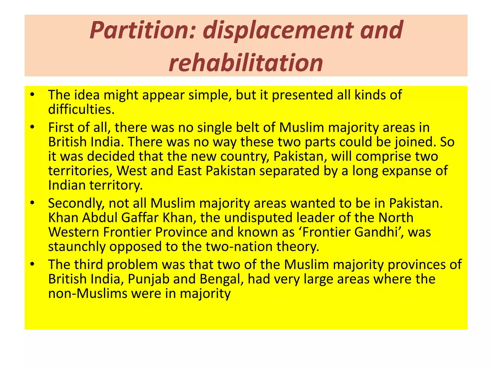 Partition: displacement and
                 rehabilitation
• The idea might appear simple, but it presented all kinds of
  difficulties.
• First of all, there was no single belt of Muslim majority areas in
  British India. There was no way these two parts could be joined. So
  it was decided that the new country, Pakistan, will comprise two
  territories, West and East Pakistan separated by a long expanse of
  Indian territory.
• Secondly, not all Muslim majority areas wanted to be in Pakistan.
  Khan Abdul Gaffar Khan, the undisputed leader of the North
  Western Frontier Province and known as ‘Frontier Gandhi’, was
  staunchly opposed to the two-nation theory.
• The third problem was that two of the Muslim majority provinces of
  British India, Punjab and Bengal, had very large areas where the
  non-Muslims were in majority
 
