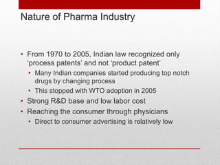 Nature of Pharma Industry


• From 1970 to 2005, Indian law recognized only
  ‘process patents’ and not ‘product patent’
  • Many Indian companies started producing top notch
    drugs by changing process
  • This stopped with WTO adoption in 2005
• Strong R&D base and low labor cost
• Reaching the consumer through physicians
  • Direct to consumer advertising is relatively low
 