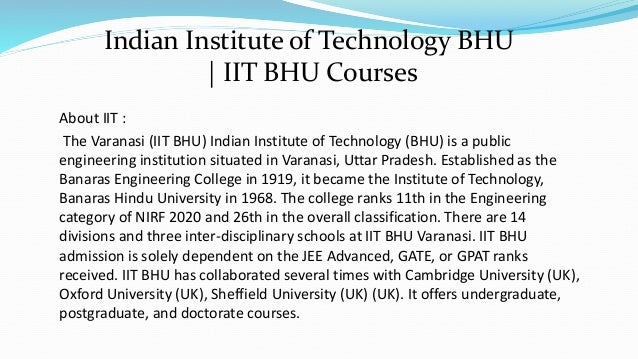 About IIT :
The Varanasi (IIT BHU) Indian Institute of Technology (BHU) is a public
engineering institution situated in Varanasi, Uttar Pradesh. Established as the
Banaras Engineering College in 1919, it became the Institute of Technology,
Banaras Hindu University in 1968. The college ranks 11th in the Engineering
category of NIRF 2020 and 26th in the overall classification. There are 14
divisions and three inter-disciplinary schools at IIT BHU Varanasi. IIT BHU
admission is solely dependent on the JEE Advanced, GATE, or GPAT ranks
received. IIT BHU has collaborated several times with Cambridge University (UK),
Oxford University (UK), Sheffield University (UK) (UK). It offers undergraduate,
postgraduate, and doctorate courses.
Indian Institute of Technology BHU
| IIT BHU Courses
 