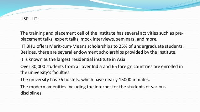 USP - IIT :
The training and placement cell of the Institute has several activities such as pre-
placement talks, expert talks, mock interviews, seminars, and more.
IIT BHU offers Merit-cum-Means scholarships to 25% of undergraduate students.
Besides, there are several endowment scholarships provided by the Institute.
It is known as the largest residential institute in Asia.
Over 30,000 students from all over India and 65 foreign countries are enrolled in
the university’s faculties.
The university has 76 hostels, which have nearly 15000 inmates.
The modern amenities including the internet for the students of various
disciplines.
 
