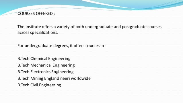 COURSES OFFERED :
The institute offers a variety of both undergraduate and postgraduate courses
across specializations.
For undergraduate degrees, it offers courses in -
B.Tech Chemical Engineering
B.Tech Mechanical Engineering
B.Tech Electronics Engineering
B.Tech Mining England neeri worldwide
B.Tech Civil Engineering
 