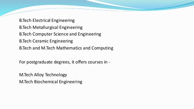 B.Tech Electrical Engineering
B.Tech Metallurgical Engineering
B.Tech Computer Science and Engineering
B.Tech Ceramic Engineering
B.Tech and M.Tech Mathematics and Computing
For postgraduate degrees, it offers courses in -
M.Tech Alloy Technology
M.Tech Biochemical Engineering
 