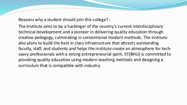 Reasons why a student should join this college? :
The Institute aims to be a harbinger of the country's current interdisciplinary
technical development and a pioneer in delivering quality education through
creative pedagogy, culminating in conventional modern methods. The institute
also plans to build the best in class infrastructure that attracts outstanding
faculty, staff, and students and helps the institute create an atmosphere for tech-
savvy professionals with a strong entrepreneurial spirit. IIT(BHU) is committed to
providing quality education using modern teaching methods and designing a
curriculum that is compatible with industry.
 