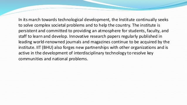 In its march towards technological development, the Institute continually seeks
to solve complex societal problems and to help the country. The institute is
persistent and committed to providing an atmosphere for students, faculty, and
staff to learn and develop. Innovative research papers regularly published in
leading world-renowned journals and magazines continue to be acquired by the
institute. IIT (BHU) also forges new partnerships with other organizations and is
active in the development of interdisciplinary technology to resolve key
communities and national problems.
 